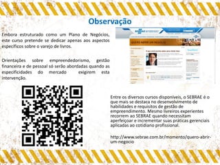 Observação
Embora estruturado como um Plano de Negócios,
este curso pretende se dedicar apenas aos aspectos
específicos sobre o varejo de livros.
Orientações sobre empreendedorismo, gestão
financeira e de pessoal só serão abordadas quando as
especificidades do mercado exigirem esta
intervenção.
Entre os diversos cursos disponíveis, o SEBRAE é o
que mais se destaca no desenvolvimento de
habilidades e requisitos de gestão de
empreendimento. Mesmo livreiros experientes
recorrem ao SEBRAE quando necessitam
aperfeiçoar e incrementar suas práticas gerenciais
aplicadas ao cotidiano profissional.
http://www.sebrae.com.br/momento/quero-abrir-
um-negocio
 