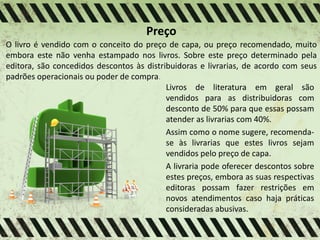 Preço
O livro é vendido com o conceito do preço de capa, ou preço recomendado, muito
embora este não venha estampado nos livros. Sobre este preço determinado pela
editora, são concedidos descontos às distribuidoras e livrarias, de acordo com seus
padrões operacionais ou poder de compra.
Livros de literatura em geral são
vendidos para as distribuidoras com
desconto de 50% para que essas possam
atender as livrarias com 40%.
Assim como o nome sugere, recomenda-
se às livrarias que estes livros sejam
vendidos pelo preço de capa.
A livraria pode oferecer descontos sobre
estes preços, embora as suas respectivas
editoras possam fazer restrições em
novos atendimentos caso haja práticas
consideradas abusivas.
 