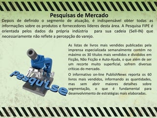 Pesquisas de Mercado
Depois de definido o segmento de atuação, é indispensável obter todas as
informações sobre os produtos e fornecedores líderes desta área. A Pesquisa FIPE é
orientada pelos dados da própria indústria para sua cadeia (Sell-IN) que
necessariamente não reflete a percepção do varejo.
As listas de livros mais vendidos publicadas pela
imprensa especializada semanalmente contém no
máximo os 30 títulos mais vendidos e divididos em
Ficção, Não Ficção e Auto-Ajuda, o que além de ser
um recorte muito superficial, sofrem diversas
críticas do mercado.
O informativo on-line PublishNews reporta os 60
livros mais vendidos, informando as quantidades,
mas sem abrir maiores detalhes sobre
segmentação, o que é fundamental para
desenvolvimento de estratégias mais elaboradas.
 