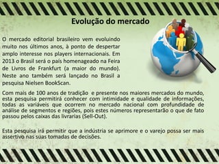 Evolução do mercado
O mercado editorial brasileiro vem evoluindo
muito nos últimos anos, à ponto de despertar
amplo interesse nos players internacionais. Em
2013 o Brasil será o país homenageado na Feira
de Livros de Frankfurt (a maior do mundo).
Neste ano também será lançado no Brasil a
pesquisa Nielsen BookScan.
Com mais de 100 anos de tradição e presente nos maiores mercados do mundo,
esta pesquisa permitirá conhecer com intimidade e qualidade de informações,
todas as variáveis que ocorrem no mercado nacional com profundidade de
análise de segmentos e regiões, pois estes números representarão o que de fato
passou pelos caixas das livrarias (Sell-Out).
Esta pesquisa irá permitir que a indústria se aprimore e o varejo possa ser mais
assertivo nas suas tomadas de decisões.
 