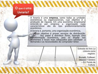 O que é uma
Livraria?
A livraria é uma empresa, como todas as unidades
econômicas ou organizacionais, cujo objetivo é a
produção de riqueza. Em uma economia empresarial
entende-se por empresa a organização cujas
características são do tipo predominantemente
econômico.
A livraria é, portanto, uma organização econômica,
cujo objetivo é prover serviços de distribuição.
Seu papel é distribuir livros, fazendo uma
transformação econômica, pois os dispõe nos
momentos e locais mais adequados para satisfazer a
demanda e as necessidades do comprador-leitor.
Extraído do livro La
Libreria como
negócio.
Brunetti, Colllesei,
Vescovi Y Sòstero
– Ed. Fondo de
Cultura.
 