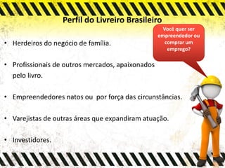 Perfil do Livreiro Brasileiro
• Herdeiros do negócio de família.
• Profissionais de outros mercados, apaixonados
pelo livro.
• Empreendedores natos ou por força das circunstâncias.
• Varejistas de outras áreas que expandiram atuação.
• Investidores.
Você quer ser
empreendedor ou
comprar um
emprego?
 