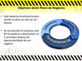 Objetivos deste Plano de Negócios
• Este material irá orientá-lo para
decidir se deve ou não ser um
livreiro.
• Se sua decisão for positiva, este
BP irá ajudá-lo a desenvolver os
3 princípios básicos de
operacionalidade de um
negócio.
 