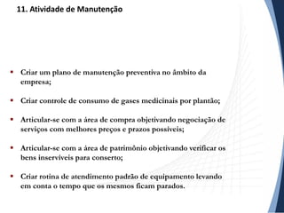  Criar um plano de manutenção preventiva no âmbito da
empresa;
 Criar controle de consumo de gases medicinais por plantão;
 Articular-se com a área de compra objetivando negociação de
serviços com melhores preços e prazos possíveis;
 Articular-se com a área de patrimônio objetivando verificar os
bens inservíveis para conserto;
 Criar rotina de atendimento padrão de equipamento levando
em conta o tempo que os mesmos ficam parados.
11. Atividade de Manutenção
 