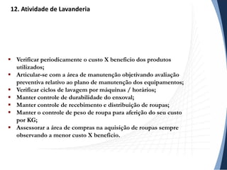  Verificar periodicamente o custo X beneficio dos produtos
utilizados;
 Articular-se com a área de manutenção objetivando avaliação
preventiva relativo ao plano de manutenção dos equipamentos;
 Verificar ciclos de lavagem por máquinas / horários;
 Manter controle de durabilidade do enxoval;
 Manter controle de recebimento e distribuição de roupas;
 Manter o controle de peso de roupa para aferição do seu custo
por KG;
 Assessorar a área de compras na aquisição de roupas sempre
observando a menor custo X beneficio.
12. Atividade de Lavanderia
 