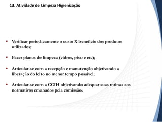  Verificar periodicamente o custo X beneficio dos produtos
utilizados;
 Fazer planos de limpeza (vidros, piso e etc);
 Articular-se com a recepção e manutenção objetivando a
liberação do leito no menor tempo possível;
 Articular-se com a CCIH objetivando adequar suas rotinas aos
normativos emanados pela comissão.
13. Atividade de Limpeza Higienização
 
