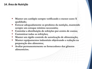  Manter um cardápio sempre verificando o menor custo X
qualidade;
 Estocar adequadamente os produtos da nutrição, mantendo
sempre um estoque mínimo necessário;
 Controlar a distribuição de refeições por centro de custos;
 Customizar todas as refeições;
 Manter um rígido controle de autorização de alimentação;
 Manter equipamentos industriais objetivando a redução na
preparação dos alimentos;
 Avaliar permanentemente os fornecedores dos gêneros
alimentícios.
14. Área de Nutrição
 