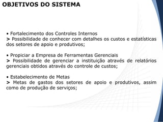 OBJETIVOS DO SISTEMA
• Fortalecimento dos Controles Internos
> Possibilidade de conhecer com detalhes os custos e estatísticas
dos setores de apoio e produtivos;
• Propiciar a Empresa de Ferramentas Gerenciais
> Possibilidade de gerenciar a instituição através de relatórios
gerenciais obtidos através do controle de custos;
• Estabelecimento de Metas
> Metas de gastos dos setores de apoio e produtivos, assim
como de produção de serviços;
 