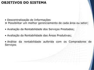 • Descentralização de Informações
> Possibilitar um melhor gerenciamento de cada área ou setor;
• Avaliação da Rentabilidade dos Serviços Prestados;
• Avaliação da Rentabilidade das Áreas Produtivas;
• Análise da rentabilidade auferida com os Compradores de
Serviços;
OBJETIVOS DO SISTEMA
 