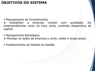 • Planejamento de Investimentos
> Possibilitar a empresa investir com qualidade. No
empreendimento certo na hora certa, evitando desperdício de
capital;
• Planejamento Estratégico
> Planejar as ações da empresa a curto, médio e longo prazo;
• Fortalecimento do Modelo de Gestão.
OBJETIVOS DO SISTEMA
 
