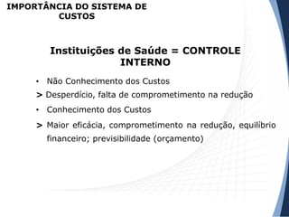 • Não Conhecimento dos Custos
> Desperdício, falta de comprometimento na redução
• Conhecimento dos Custos
> Maior eficácia, comprometimento na redução, equilíbrio
financeiro; previsibilidade (orçamento)
Instituições de Saúde = CONTROLE
INTERNO
IMPORTÂNCIA DO SISTEMA DE
CUSTOS
 