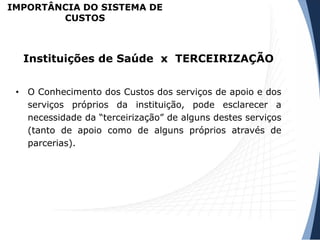 • O Conhecimento dos Custos dos serviços de apoio e dos
serviços próprios da instituição, pode esclarecer a
necessidade da “terceirização” de alguns destes serviços
(tanto de apoio como de alguns próprios através de
parcerias).
Instituições de Saúde x TERCEIRIZAÇÃO
IMPORTÂNCIA DO SISTEMA DE
CUSTOS
 