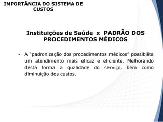 • A “padronização dos procedimentos médicos” possibilita
um atendimento mais eficaz e eficiente. Melhorando
desta forma a qualidade do serviço, bem como
diminuição dos custos.
Instituições de Saúde x PADRÃO DOS
PROCEDIMENTOS MÉDICOS
IMPORTÂNCIA DO SISTEMA DE
CUSTOS
 