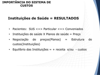 • Pacientes: SUS <=> Particular <=> Conveniados
• Instituições de saúde X Planos de saúde = Preço
• Negociação de preços(Planos) = Estrutura de
custos(Instituições)
• Equilíbrio das Instituições = + receita e/ou - custos
Instituições de Saúde = RESULTADOS
IMPORTÂNCIA DO SISTEMA DE
CUSTOS
 