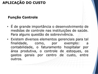 APLICAÇÃO DO CUSTO
• É de grande importância o desenvolvimento de
medidas de controle nas instituições de saúde.
Para alguns questão de sobrevivência.
• Existem diversos elementos gerenciais para tal
finalidade, como, por exemplo: a
contabilidade, o faturamento hospitalar por
área produtiva, o controle de estoques, os
gastos gerais por centro de custo, entre
outros.
Função Controle
 