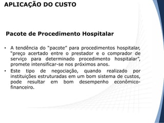 • A tendência do “pacote” para procedimentos hospitalar,
“preço acertado entre o prestador e o comprador de
serviço para determinado procedimento hospitalar”,
promete intensificar-se nos próximos anos.
• Este tipo de negociação, quando realizado por
instituições estruturadas em um bom sistema de custos,
pode resultar em bom desempenho econômico-
financeiro.
Pacote de Procedimento Hospitalar
APLICAÇÃO DO CUSTO
 