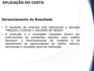 APLICAÇÃO DO CUSTO
• O resultado da empresa está relacionado a equação
“PREÇOS x CUSTOS x VOLUMES DE VENDA”.
• A produção e a ociosidade hospitalar devem ser
instrumentos de constantes estudos, pois, podem
favorecer o direcionamento do trabalho e do
atendimento às oportunidades de melhor retorno,
otimizando o resultado geral da instituição.
Gerenciamento do Resultado
 