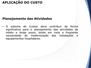 APLICAÇÃO DO CUSTO
• O sistema de Custos deve contribuir de forma
significativa para o planejamento das atividades de
médio e longo prazo, tendo em vista a freqüente
necessidade de modernização das instalações e
equipamentos hospitalares.
Planejamento das Atividades
 