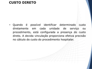 CUSTO DIRETO
• Quando é possível identificar determinado custo
diretamente em cada unidade de serviço ou
procedimento, está configurada a presença do custo
direto. A devida vinculação proporciona efetiva precisão
no cálculo do custo do procedimento hospitalar.
 