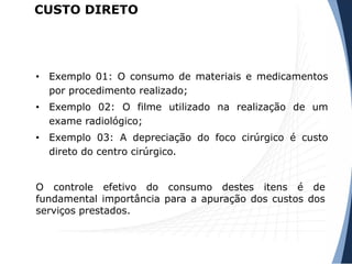 • Exemplo 01: O consumo de materiais e medicamentos
por procedimento realizado;
• Exemplo 02: O filme utilizado na realização de um
exame radiológico;
• Exemplo 03: A depreciação do foco cirúrgico é custo
direto do centro cirúrgico.
O controle efetivo do consumo destes itens é de
fundamental importância para a apuração dos custos dos
serviços prestados.
CUSTO DIRETO
 