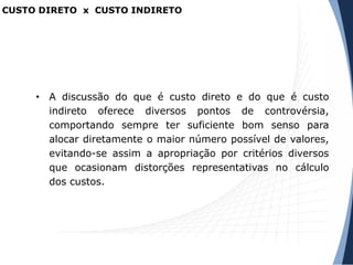 CUSTO DIRETO x CUSTO INDIRETO
• A discussão do que é custo direto e do que é custo
indireto oferece diversos pontos de controvérsia,
comportando sempre ter suficiente bom senso para
alocar diretamente o maior número possível de valores,
evitando-se assim a apropriação por critérios diversos
que ocasionam distorções representativas no cálculo
dos custos.
 