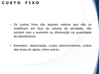 C U S T O F I X O
• Os custos fixos são aqueles valores que não se
modificam em face do volume de atividade, não
oscilam com o aumento ou diminuição na quantidade
de atendimento.
• Exemplos: depreciação, custos administrativos, custos
das áreas de apoio, entre outros.
 