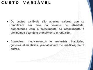 C U S T O V A R I Á V E L
• Os custos variáveis são aqueles valores que se
modificam em face do volume de atividade.
Aumentando com o crescimento do atendimento e
diminuindo quando o atendimento é reduzido.
• Exemplos: medicamentos e materiais hospitalar,
gêneros alimentícios, produtividade de médicos, entre
outros.
 