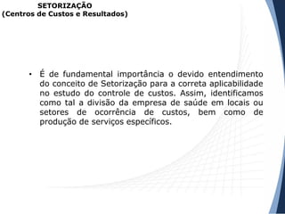 SETORIZAÇÃO
(Centros de Custos e Resultados)
• É de fundamental importância o devido entendimento
do conceito de Setorização para a correta aplicabilidade
no estudo do controle de custos. Assim, identificamos
como tal a divisão da empresa de saúde em locais ou
setores de ocorrência de custos, bem como de
produção de serviços específicos.
 