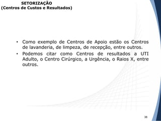 • Como exemplo de Centros de Apoio estão os Centros
de lavanderia, de limpeza, de recepção, entre outros.
• Podemos citar como Centros de resultados a UTI
Adulto, o Centro Cirúrgico, a Urgência, o Raios X, entre
outros.
38
SETORIZAÇÃO
(Centros de Custos e Resultados)
 
