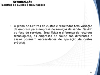 • O plano de Centros de custos e resultados tem variação
de empresa para empresa de serviços de saúde. Devido
ao foco de serviços, área física e diferença de recursos
tecnológicos, as empresas de saúde são diferentes e
assim possuem necessidades de apuração de custos
próprias.
39
SETORIZAÇÃO
(Centros de Custos e Resultados)
 