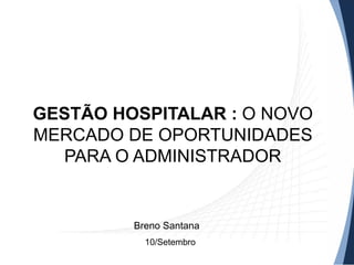 GESTÃO HOSPITALAR : O NOVO
MERCADO DE OPORTUNIDADES
PARA O ADMINISTRADOR
10/Setembro
Breno Santana
 