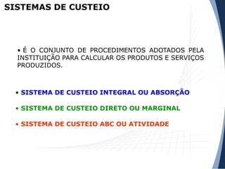 SISTEMAS DE CUSTEIO
• É O CONJUNTO DE PROCEDIMENTOS ADOTADOS PELA
INSTITUIÇÃO PARA CALCULAR OS PRODUTOS E SERVIÇOS
PRODUZIDOS.
• SISTEMA DE CUSTEIO INTEGRAL OU ABSORÇÃO
• SISTEMA DE CUSTEIO DIRETO OU MARGINAL
• SISTEMA DE CUSTEIO ABC OU ATIVIDADE
 