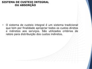 SISTEMA DE CUSTEIO INTEGRAL
OU ABSORÇÃO
• O sistema de custeio integral é um sistema tradicional
que tem por finalidade apropriar todos os custos diretos
e indiretos aos serviços. São utilizados critérios de
rateio para distribuição dos custos indiretos.
 