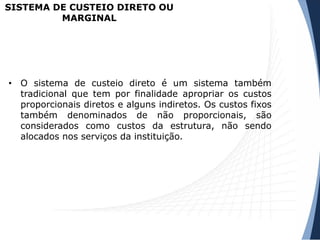 SISTEMA DE CUSTEIO DIRETO OU
MARGINAL
• O sistema de custeio direto é um sistema também
tradicional que tem por finalidade apropriar os custos
proporcionais diretos e alguns indiretos. Os custos fixos
também denominados de não proporcionais, são
considerados como custos da estrutura, não sendo
alocados nos serviços da instituição.
 