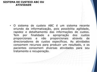 SISTEMA DE CUSTEIO ABC OU
ATIVIDADE
• O sistema de custeio ABC é um sistema recente
oriundo da informatização, pois possibilita agilidade,
rapidez e detalhamento das informações de custos.
Tem por finalidade a apropriação dos custos
proporcionais e não proporcionais através de
direcionadores de custos específicos. As atividades
consomem recursos para produzir um resultado, e os
pacientes consomem diversas atividades para seu
tratamento e recuperação.
 