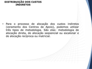 DISTRIBUIÇÃO DOS CUSTOS
INDIRETOS
• Para o processo de alocação dos custos indiretos
(zeramento dos Centros de Apoio), podemos utilizar
três tipos de metodologia. São elas: metodologia de
alocação direta, de alocação seqüencial ou escalonar e
de alocação recíproca ou matricial.
 