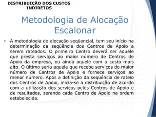 Metodologia de Alocação
Escalonar
• A metodologia de alocação seqüencial, tem seu início na
determinação da seqüência dos Centros de Apoio a
serem rateados. O primeiro Centro deverá ser aquele
que presta serviços ao maior número de Centros de
Apoio da empresa, ou ainda aquele com o custo mais
alto. O último seria aquele que recebe serviços do maior
número de Centros de Apoio e fornece serviços ao
menor número. Após a definição da seqüência de rateio
dos Centros de Apoio, inicia-se a distribuição de acordo
com a utilização dos serviços pelos Centros de Apoio e
de resultados, zerando cada Centro de Apoio na ordem
estabelecida.
DISTRIBUIÇÃO DOS CUSTOS
INDIRETOS
 