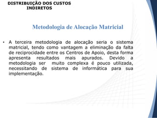 • A terceira metodologia de alocação seria o sistema
matricial, tendo como vantagem a eliminação da falta
de reciprocidade entre os Centros de Apoio, desta forma
apresenta resultados mais apurados. Devido a
metodologia ser muito complexa é pouco utilizada,
necessitando de sistema de informática para sua
implementação.
Metodologia de Alocação Matricial
DISTRIBUIÇÃO DOS CUSTOS
INDIRETOS
 