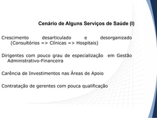 Cenário de Alguns Serviços de Saúde (I)
Crescimento desarticulado e desorganizado
(Consultórios => Clínicas => Hospitais)
Dirigentes com pouco grau de especialização em Gestão
Administrativo-Financeira
Carência de Investimentos nas Áreas de Apoio
Contratação de gerentes com pouca qualificação
 