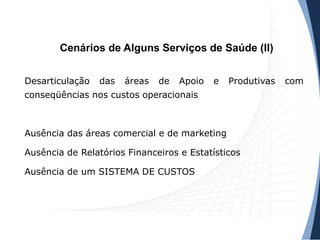 Cenários de Alguns Serviços de Saúde (II)
Desarticulação das áreas de Apoio e Produtivas com
conseqüências nos custos operacionais
Ausência das áreas comercial e de marketing
Ausência de Relatórios Financeiros e Estatísticos
Ausência de um SISTEMA DE CUSTOS
 