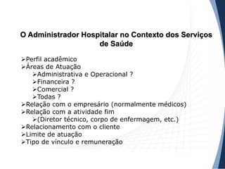 O Administrador Hospitalar no Contexto dos Serviços
de Saúde
Perfil acadêmico
Áreas de Atuação
Administrativa e Operacional ?
Financeira ?
Comercial ?
Todas ?
Relação com o empresário (normalmente médicos)
Relação com a atividade fim
(Diretor técnico, corpo de enfermagem, etc.)
Relacionamento com o cliente
Limite de atuação
Tipo de vínculo e remuneração
 