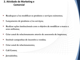  Readequar e/ou modificar os produtos e serviços existentes;
 Lançamento de produtos e/ou serviços;
 Realizar ações institucionais com o objetivo de modificar a marca e
seus atributos;
 Criar canal de relacionamento através de assessoria de imprensa;
 Instituir campanhas de incentivo a vendas;
 Criar canal de relacionamento;
 Call Center;
 Jornalzinho;
2. Atividade de Marketing e
Comercial
 