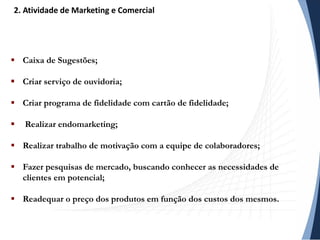  Caixa de Sugestões;
 Criar serviço de ouvidoria;
 Criar programa de fidelidade com cartão de fidelidade;
 Realizar endomarketing;
 Realizar trabalho de motivação com a equipe de colaboradores;
 Fazer pesquisas de mercado, buscando conhecer as necessidades de
clientes em potencial;
 Readequar o preço dos produtos em função dos custos dos mesmos.
2. Atividade de Marketing e Comercial
 