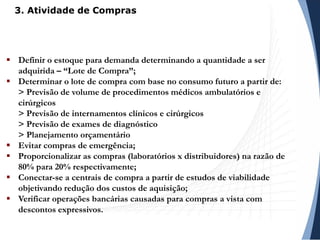 Definir o estoque para demanda determinando a quantidade a ser
adquirida – “Lote de Compra”;
 Determinar o lote de compra com base no consumo futuro a partir de:
> Previsão de volume de procedimentos médicos ambulatórios e
cirúrgicos
> Previsão de internamentos clínicos e cirúrgicos
> Previsão de exames de diagnóstico
> Planejamento orçamentário
 Evitar compras de emergência;
 Proporcionalizar as compras (laboratórios x distribuidores) na razão de
80% para 20% respectivamente;
 Conectar-se a centrais de compra a partir de estudos de viabilidade
objetivando redução dos custos de aquisição;
 Verificar operações bancárias causadas para compras a vista com
descontos expressivos.
3. Atividade de Compras
 