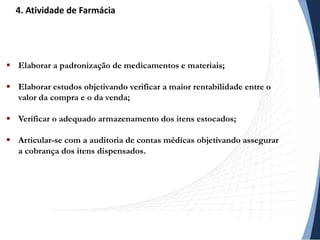 Elaborar a padronização de medicamentos e materiais;
 Elaborar estudos objetivando verificar a maior rentabilidade entre o
valor da compra e o da venda;
 Verificar o adequado armazenamento dos itens estocados;
 Articular-se com a auditoria de contas médicas objetivando assegurar
a cobrança dos itens dispensados.
4. Atividade de Farmácia
 
