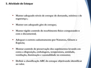  Manter adequado níveis de estoque de demanda, mínima e de
segurança ;
 Manter um adequado giro de estoque;
 Manter rígido controle do recebimento físico comparando-o
com o documental;
 Adequar o correto cadastramento por Natureza, Gênero e
Espécie;
 Montar controle de preservação dos suprimentos levando em
conta a disposição, embalagem, temperatura, umidade,
ventilação, iluminação e sazonalidade no consumo;
 Definir a classificação ABC do estoque objetivando identificar
ao valor.
5. Atividade de Estoque
 
