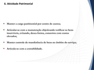  Manter a carga patrimonial por centro de custos;
 Articular-se com a manutenção objetivando verificar os bens
inservíveis, evitando, dessa forma, consertos com custos
elevados;
 Manter controle de transferência de bens no âmbito do serviço;
 Articula-se com a contabilidade.
6. Atividade Patrimonial
 