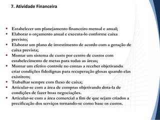  Estabelecer um planejamento financeiro mensal e anual;
 Elaborar o orçamento anual e executa-lo conforme caixa
previsto;
 Elaborar um plano de investimento de acordo com a geração de
caixa prevista;
 Montar um sistema de custo por centro de custos com
estabelecimento de metas para todas as áreas;
 Montar um efetivo controle no contas a receber objetivando
criar condições fidedignas para recuperação glosas quando elas
existirem;
 Trabalhar sempre com fluxo de caixa;
 Articular-se com a área de compras objetivando dota-la de
condições de fazer boas negociações.
 Articular-se com a área comercial a fim de que sejam criados a
precificação dos serviços tornando-se como base os custos.
7. Atividade Financeira
 