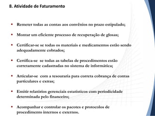  Remeter todas as contas aos convênios no prazo estipulado;
 Montar um eficiente processo de recuperação de glosas;
 Certificar-se se todas os materiais e medicamentos estão sendo
adequadamente cobrados;
 Certifica-se se todas as tabelas de procedimentos estão
corretamente cadastradas no sistema de informática;
 Articular-se com a tesouraria para correta cobrança de contas
particulares e extras;
 Emitir relatórios gerenciais estatísticos com periodicidade
determinada pelo financeiro;
 Acompanhar e controlar os pacotes e protocolos de
procedimento internos e externos.
8. Atividade de Faturamento
 