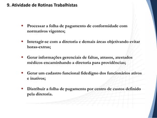  Processar a folha de pagamento de conformidade com
normativos vigentes;
 Interagir-se com a diretoria e demais áreas objetivando evitar
horas-extras;
 Gerar informações gerenciais de faltas, atrasos, atestados
médicos encaminhando a diretoria para providências;
 Gerar um cadastro funcional fidedigno dos funcionários ativos
e inativos;
 Distribuir a folha de pagamento por centro de custos definido
pela diretoria.
9. Atividade de Rotinas Trabalhistas
 